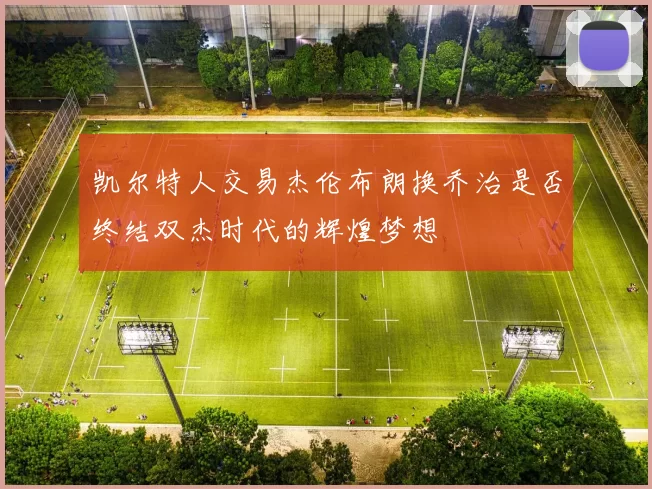 凯尔特人交易杰伦布朗换乔治是否终结双杰时代的辉煌梦想