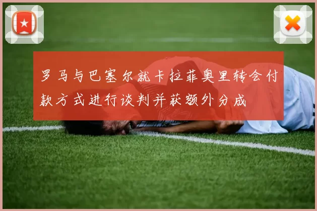 罗马与巴塞尔就卡拉菲奥里转会付款方式进行谈判并获额外分成