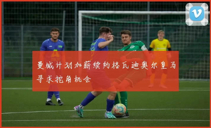 曼城计划加薪续约格瓦迪奥尔皇马寻求挖角机会