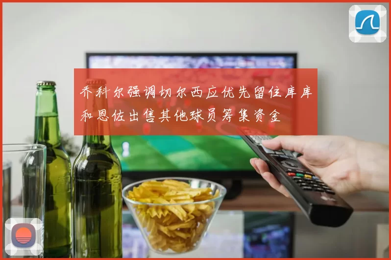 乔科尔强调切尔西应优先留住库库和恩佐出售其他球员筹集资金